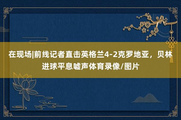 在现场|前线记者直击英格兰4-2克罗地亚，贝林进球平息嘘声体育录像/图片