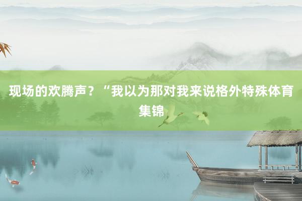 现场的欢腾声?“我以为那对我来说格外特殊体育集锦