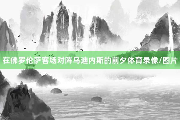 在佛罗伦萨客场对阵乌迪内斯的前夕体育录像/图片