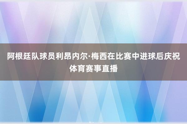 阿根廷队球员利昂内尔·梅西在比赛中进球后庆祝体育赛事直播