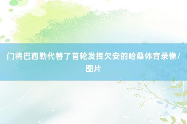 门将巴西勒代替了首轮发挥欠安的哈桑体育录像/图片