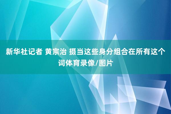 新华社记者 黄宗治 摄当这些身分组合在所有这个词体育录像/图片