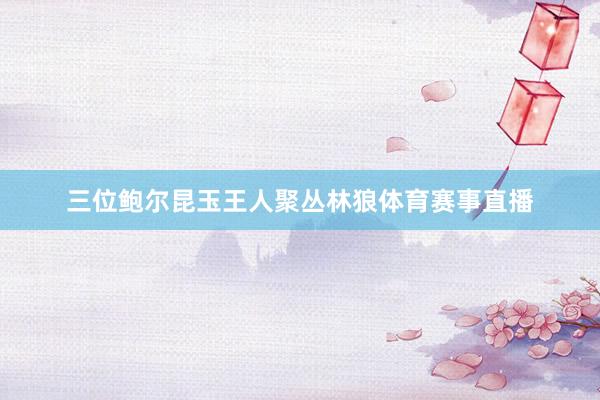 三位鲍尔昆玉王人聚丛林狼体育赛事直播